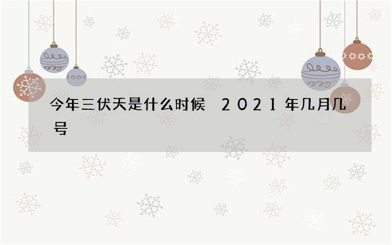 今年三伏天是什么时候 2021年几月几号